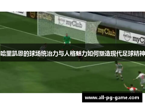 哈里凯恩的球场统治力与人格魅力如何塑造现代足球精神