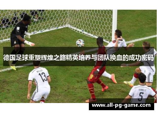 德国足球重塑辉煌之路精英培养与团队换血的成功密码 德国足球重塑辉煌之路精英培养与团队换血的成功密码