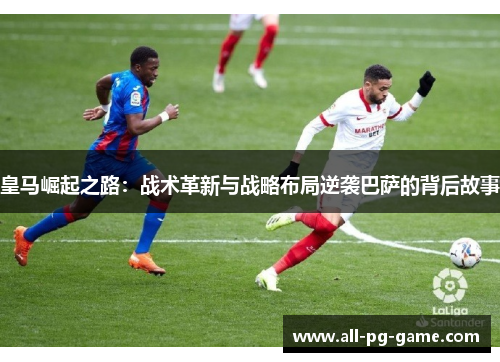 皇马崛起之路:战术革新与战略布局逆袭巴萨的背后故事 皇马崛起之路:战术革新与战略布局逆袭巴萨的背后故事