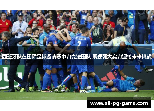 西班牙队在国际足球邀请赛中力克法国队 展现强大实力迎接未来挑战