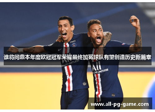 谁将问鼎本年度欧冠冠军荣耀最终加冕球队有望创造历史新篇章