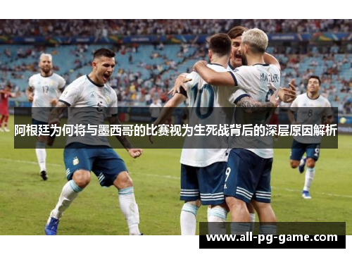 阿根廷为何将与墨西哥的比赛视为生死战背后的深层原因解析 阿根廷为何将与墨西哥的比赛视为生死战背后的深层原因解析