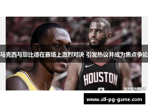 马克西与恩比德在赛场上激烈对决 引发热议并成为焦点争论